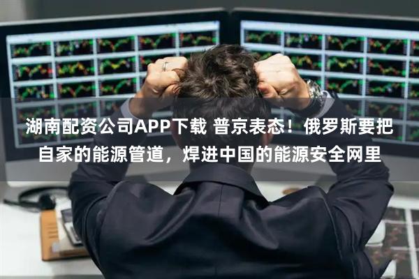 湖南配资公司APP下载 普京表态！俄罗斯要把自家的能源管道，焊进中国的能源安全网里