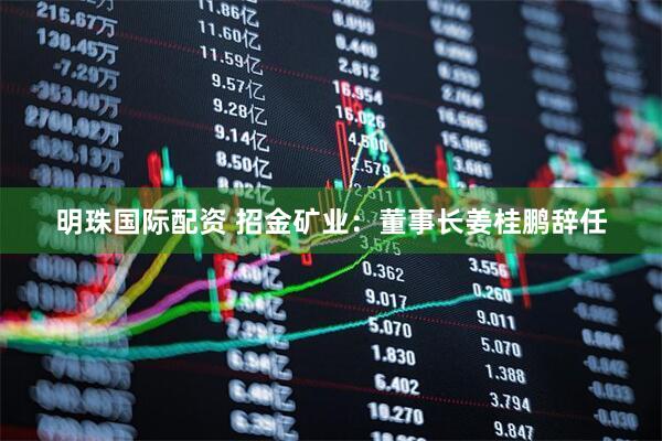 明珠国际配资 招金矿业：董事长姜桂鹏辞任