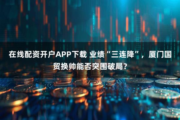 在线配资开户APP下载 业绩“三连降”，厦门国贸换帅能否突围破局？